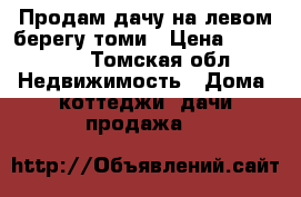 Продам дачу на левом берегу томи › Цена ­ 700 000 - Томская обл. Недвижимость » Дома, коттеджи, дачи продажа   